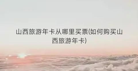 山西旅游年卡从哪里买票(如何购买山西旅游年卡)
