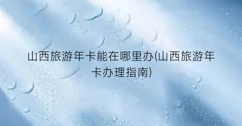 山西旅游年卡能在哪里办(山西旅游年卡办理指南)