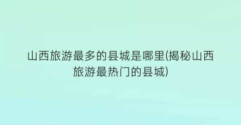 山西旅游最多的县城是哪里(揭秘山西旅游最热门的县城)
