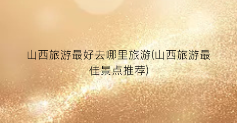 山西旅游最好去哪里旅游(山西旅游最佳景点推荐)