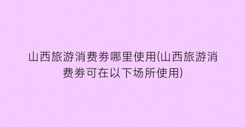 山西旅游消费劵哪里使用(山西旅游消费劵可在以下场所使用)