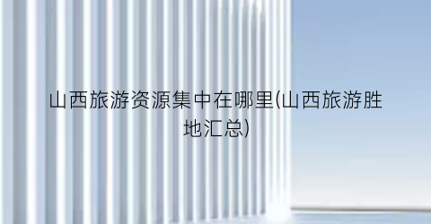 山西旅游资源集中在哪里(山西旅游胜地汇总)