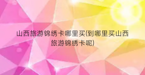 山西旅游锦绣卡哪里买(到哪里买山西旅游锦绣卡呢)
