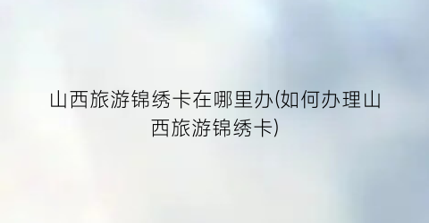 山西旅游锦绣卡在哪里办(如何办理山西旅游锦绣卡)