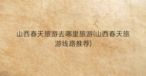 山西春天旅游去哪里旅游(山西春天旅游线路推荐)