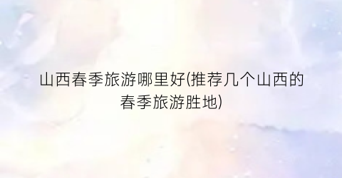 山西春季旅游哪里好(推荐几个山西的春季旅游胜地)