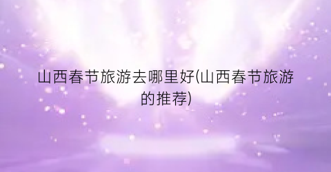 山西春节旅游去哪里好(山西春节旅游的推荐)