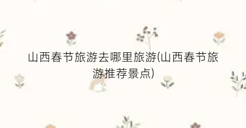 山西春节旅游去哪里旅游(山西春节旅游推荐景点)