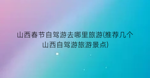 山西春节自驾游去哪里旅游(推荐几个山西自驾游旅游景点)