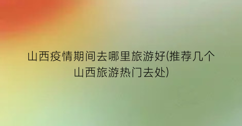 山西疫情期间去哪里旅游好(推荐几个山西旅游热门去处)
