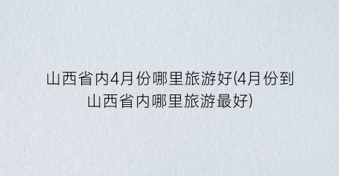 山西省内4月份哪里旅游好(4月份到山西省内哪里旅游最好)