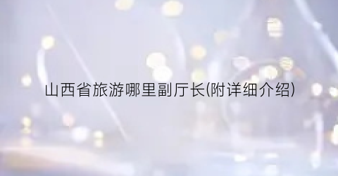 山西省旅游哪里副厅长(附详细介绍)