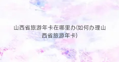 山西省旅游年卡在哪里办(如何办理山西省旅游年卡)