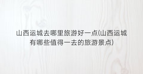 山西运城去哪里旅游好一点(山西运城有哪些值得一去的旅游景点)