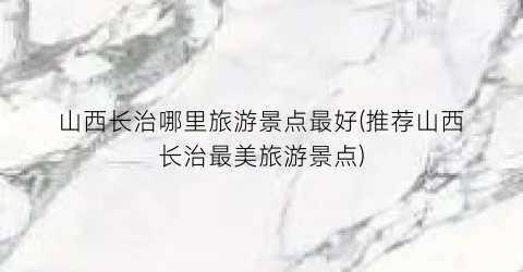 山西长治哪里旅游景点最好(推荐山西长治最美旅游景点)