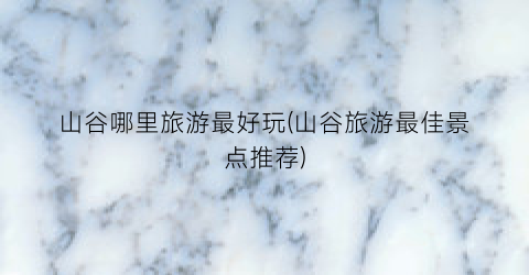 山谷哪里旅游最好玩(山谷旅游最佳景点推荐)