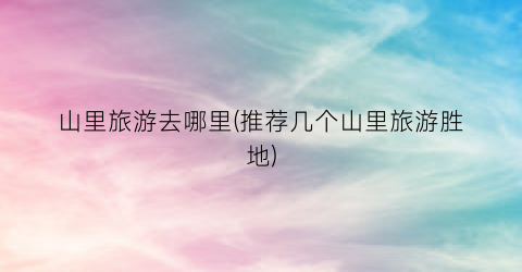 山里旅游去哪里(推荐几个山里旅游胜地)