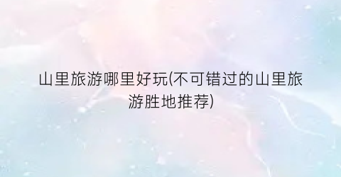 山里旅游哪里好玩(不可错过的山里旅游胜地推荐)