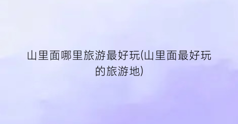 山里面哪里旅游最好玩(山里面最好玩的旅游地)