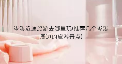 岑溪近途旅游去哪里玩(推荐几个岑溪周边的旅游景点)