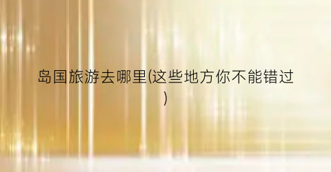 岛国旅游去哪里(这些地方你不能错过)