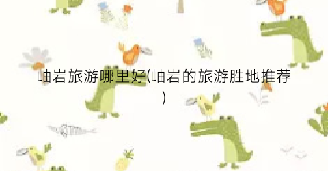 岫岩旅游哪里好(岫岩的旅游胜地推荐)
