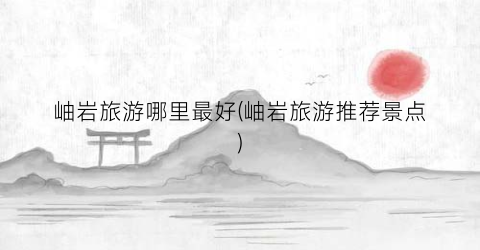 岫岩旅游哪里最好(岫岩旅游推荐景点)