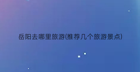 岳阳去哪里旅游(推荐几个旅游景点)