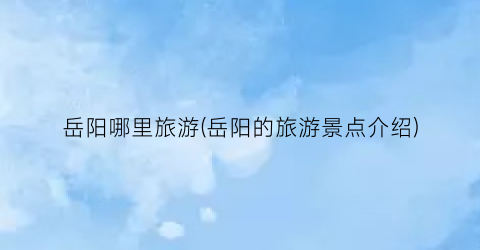 岳阳哪里旅游(岳阳的旅游景点介绍)
