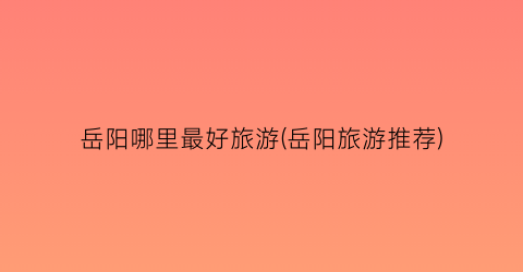 岳阳哪里最好旅游(岳阳旅游推荐)