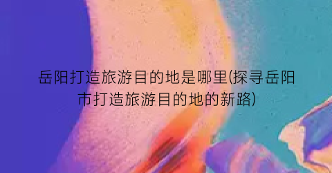 岳阳打造旅游目的地是哪里(探寻岳阳市打造旅游目的地的新路)