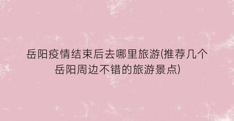 岳阳疫情结束后去哪里旅游(推荐几个岳阳周边不错的旅游景点)