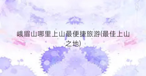 峨眉山哪里上山最便捷旅游(最佳上山之地)