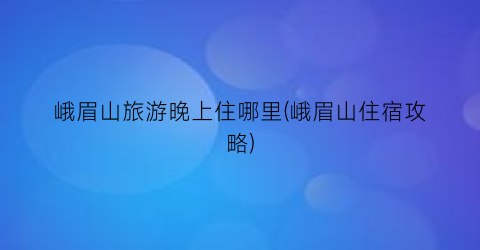 峨眉山旅游晚上住哪里(峨眉山住宿攻略)