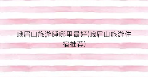 峨眉山旅游睡哪里最好(峨眉山旅游住宿推荐)