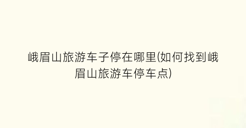 峨眉山旅游车子停在哪里(如何找到峨眉山旅游车停车点)