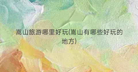 嵩山旅游哪里好玩(嵩山有哪些好玩的地方)