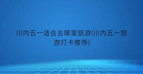 川内五一适合去哪里旅游(川内五一旅游打卡推荐)