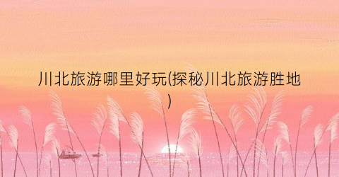 川北旅游哪里好玩(探秘川北旅游胜地)