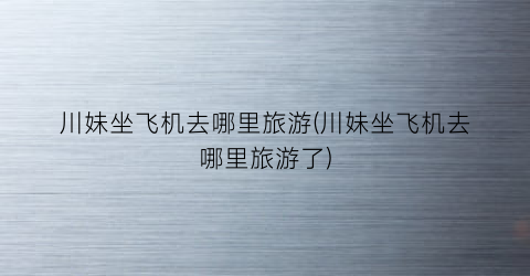 川妹坐飞机去哪里旅游(川妹坐飞机去哪里旅游了)