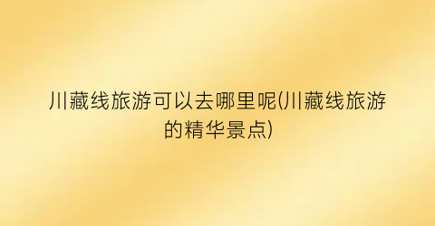 川藏线旅游可以去哪里呢(川藏线旅游的精华景点)