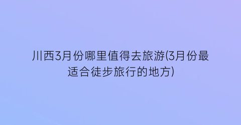 川西3月份哪里值得去旅游(3月份最适合徒步旅行的地方)