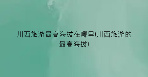川西旅游最高海拔在哪里(川西旅游的最高海拔)