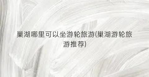 巢湖哪里可以坐游轮旅游(巢湖游轮旅游推荐)