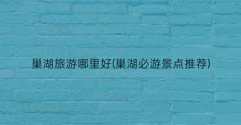 巢湖旅游哪里好(巢湖必游景点推荐)