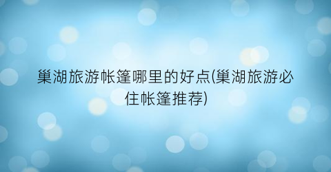 巢湖旅游帐篷哪里的好点(巢湖旅游必住帐篷推荐)