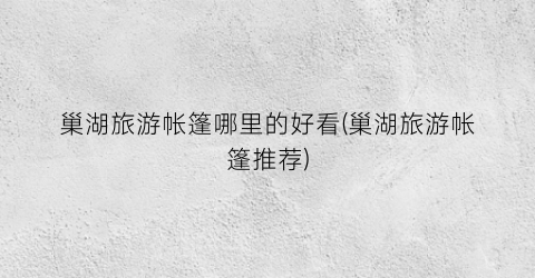 巢湖旅游帐篷哪里的好看(巢湖旅游帐篷推荐)