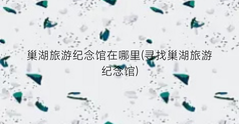 巢湖旅游纪念馆在哪里(寻找巢湖旅游纪念馆)