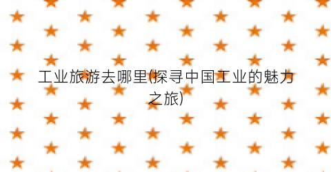 工业旅游去哪里(探寻中国工业的魅力之旅)