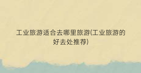 工业旅游适合去哪里旅游(工业旅游的好去处推荐)